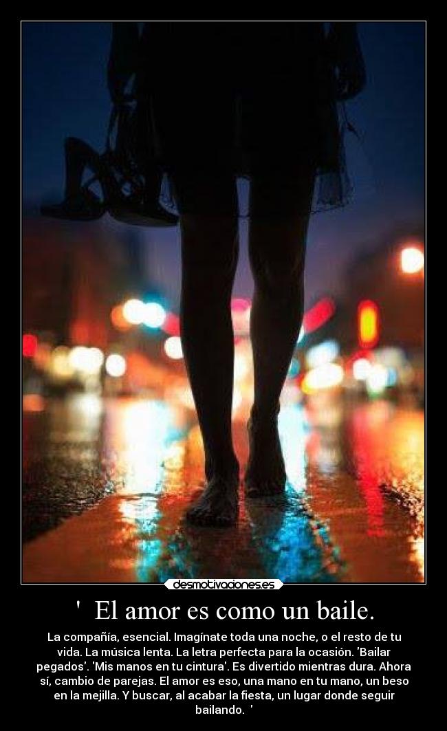 El amor es como un baile. - La compañía, esencial. Imagínate toda una noche, o el resto de tu
vida. La música lenta. La letra perfecta para la ocasión. Bailar
pegados. Mis manos en tu cintura. Es divertido mientras dura. Ahora
sí, cambio de parejas. El amor es eso, una mano en tu mano, un beso
en la mejilla. Y buscar, al acabar la fiesta, un lugar donde seguir
bailando.