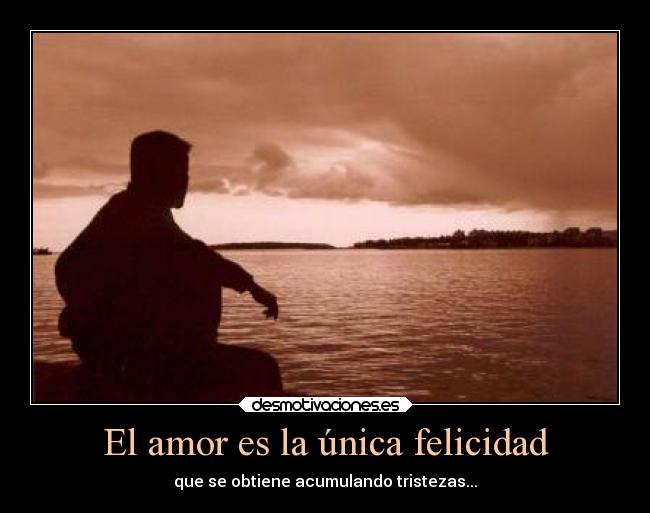 El amor es la única felicidad - que se obtiene acumulando tristezas...