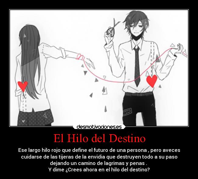 El Hilo del Destino - Ese largo hilo rojo que define el futuro de una persona , pero aveces
cuidarse de las tijeras de la envidia que destruyen todo a su paso
dejando un camino de lagrimas y penas .
Y dime ¿Crees ahora en el hilo del destino?