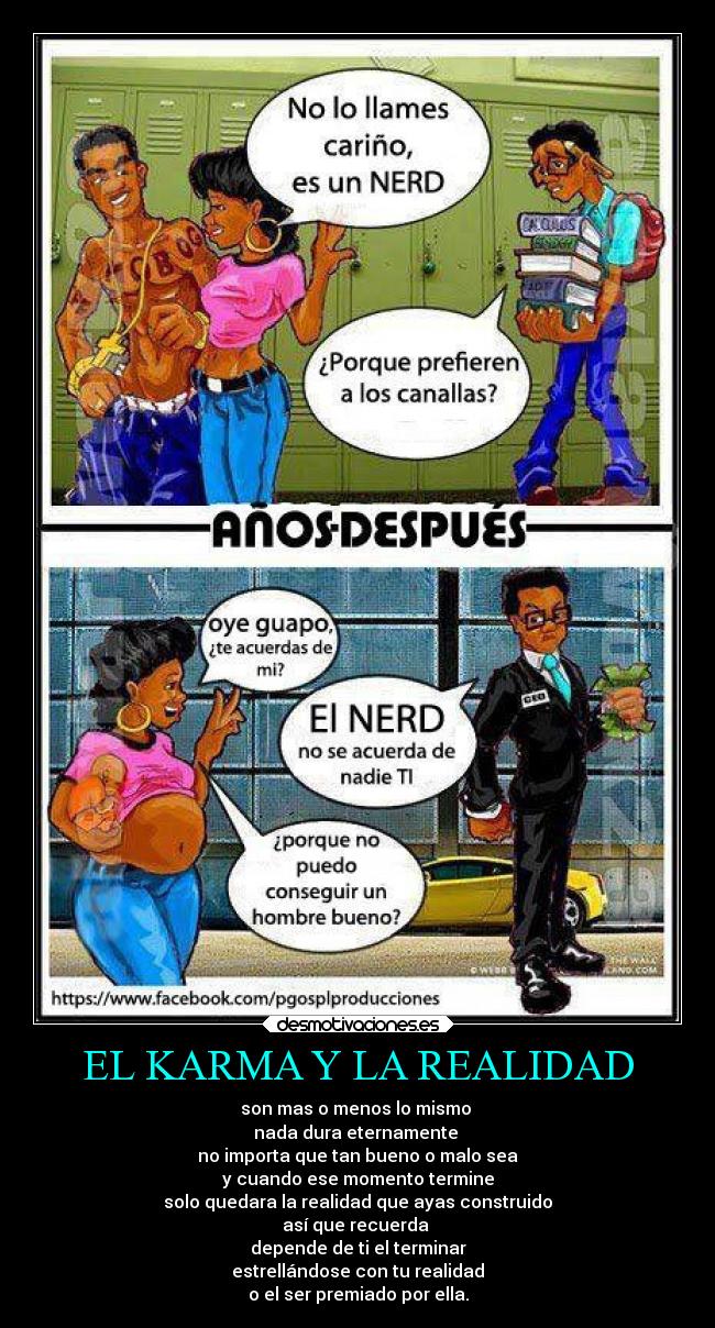 EL KARMA Y LA REALIDAD - son mas o menos lo mismo 
nada dura eternamente 
no importa que tan bueno o malo sea
y cuando ese momento termine
solo quedara la realidad que ayas construido
así que recuerda 
depende de ti el terminar
estrellándose con tu realidad
o el ser premiado por ella.