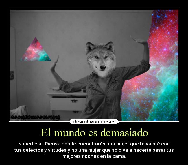 El mundo es demasiado - superficial. Piensa donde encontrarás una mujer que te valoré con
tus defectos y virtudes y no una mujer que solo va a hacerte pasar tus
mejores noches en la cama.