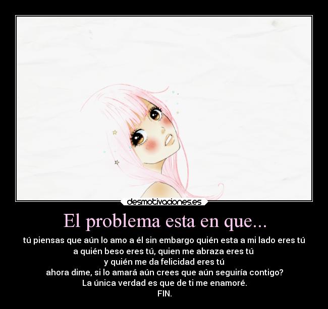 El problema esta en que... - tú piensas que aún lo amo a él sin embargo quién esta a mi lado eres tú
a quién beso eres tú, quien me abraza eres tú
y quién me da felicidad eres tú
ahora dime, si lo amará aún crees que aún seguiría contigo?
La única verdad es que de ti me enamoré.
FIN.