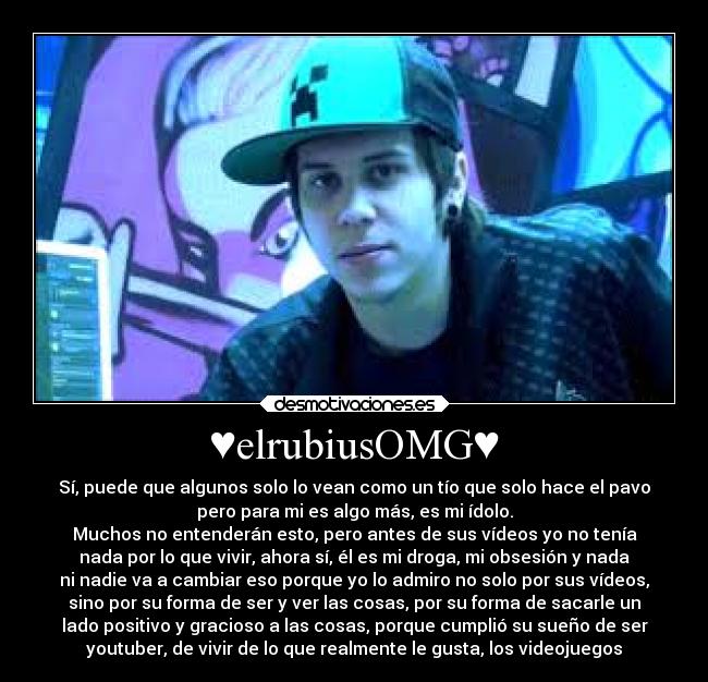 ♥elrubiusOMG♥ - Sí, puede que algunos solo lo vean como un tío que solo hace el pavo
pero para mi es algo más, es mi ídolo.
Muchos no entenderán esto, pero antes de sus vídeos yo no tenía
nada por lo que vivir, ahora sí, él es mi droga, mi obsesión y nada
ni nadie va a cambiar eso porque yo lo admiro no solo por sus vídeos,
sino por su forma de ser y ver las cosas, por su forma de sacarle un
lado positivo y gracioso a las cosas, porque cumplió su sueño de ser
youtuber, de vivir de lo que realmente le gusta, los videojuegos♥