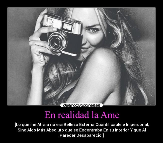 En realidad la Ame - [Lo que me Atraia no era Belleza Externa Cuantificable e Impersonal,
Sino Algo Más Absoluto que se Encontraba En su Interior Y que Al
Parecer Desaparecio.]