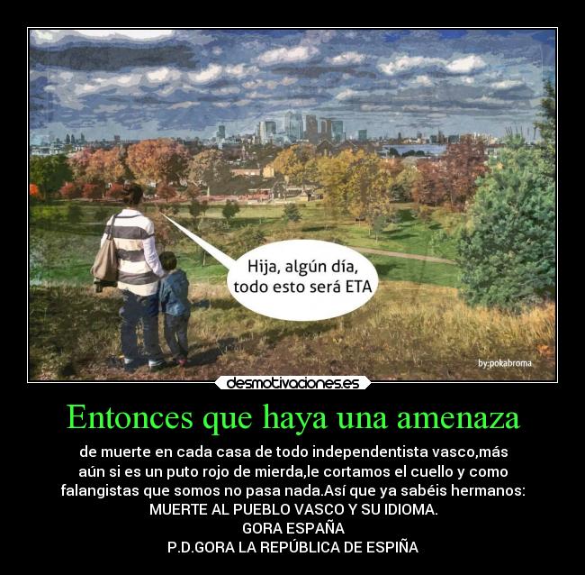 Entonces que haya una amenaza - de muerte en cada casa de todo independentista vasco,más
aún si es un puto rojo de mierda,le cortamos el cuello y como
falangistas que somos no pasa nada.Así que ya sabéis hermanos:
MUERTE AL PUEBLO VASCO Y SU IDIOMA.
GORA ESPAÑA
P.D.GORA LA REPÚBLICA DE ESPIÑA