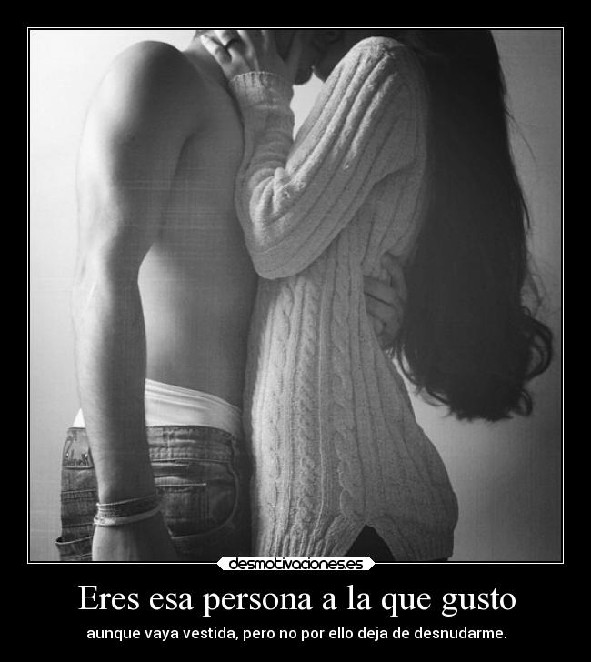 Eres esa persona a la que gusto - aunque vaya vestida, pero no por ello deja de desnudarme.