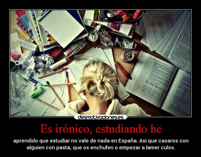 Es irónico, estudiando he - aprendido que estudiar no vale de nada en España. Asi que casaros con
alguien con pasta, que os enchufen o empezar a lamer culos.