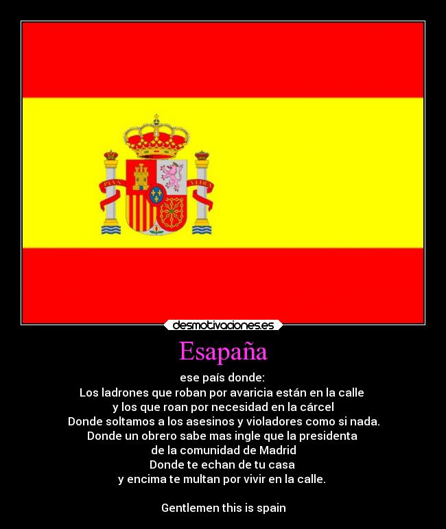Esapaña - ese país donde:
Los ladrones que roban por avaricia están en la calle
y los que roan por necesidad en la cárcel
Donde soltamos a los asesinos y violadores como si nada.
Donde un obrero sabe mas ingle que la presidenta
de la comunidad de Madrid
Donde te echan de tu casa
y encima te multan por vivir en la calle.
Gentlemen this is spain