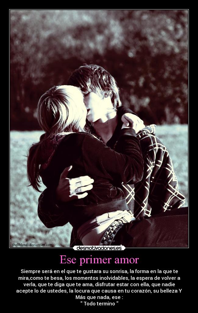 Ese primer amor - Siempre será en el que te gustara su sonrisa, la forma en la que te
mira,como te besa, los momentos inolvidables, la espera de volver a
verla, que te diga que te ama, disfrutar estar con ella, que nadie
acepte lo de ustedes, la locura que causa en tu corazón, su belleza Y
Más que nada, ese :
 Todo termino 