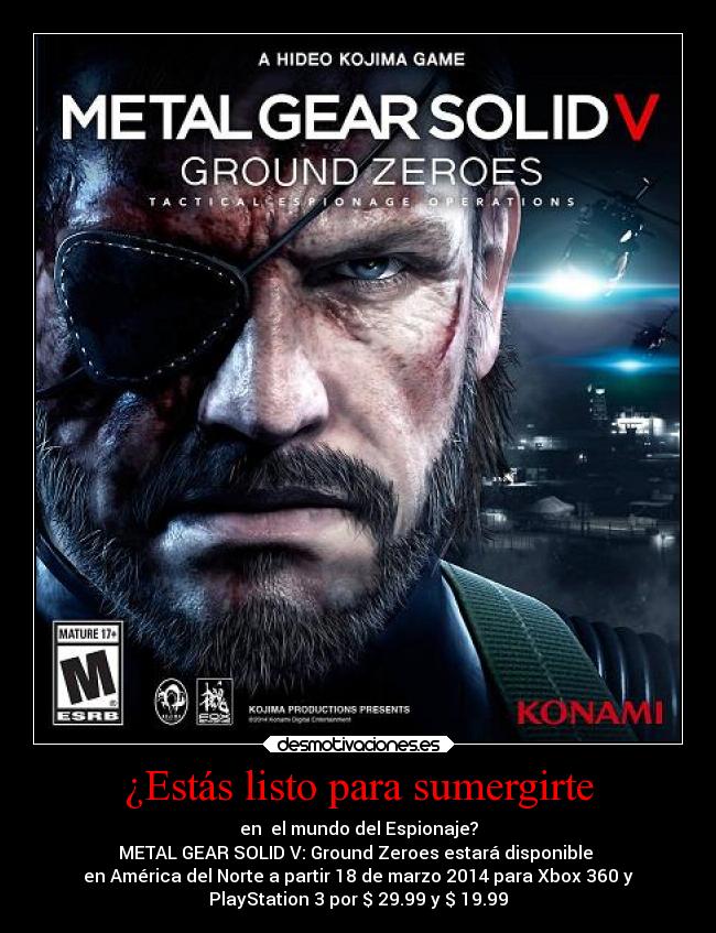 ¿Estás listo para sumergirte - en el mundo del Espionaje?
METAL GEAR SOLID V: Ground Zeroes estará disponible
en América del Norte a partir 18 de marzo 2014 para Xbox 360 y
PlayStation 3 por $ 29.99 y $ 19.99