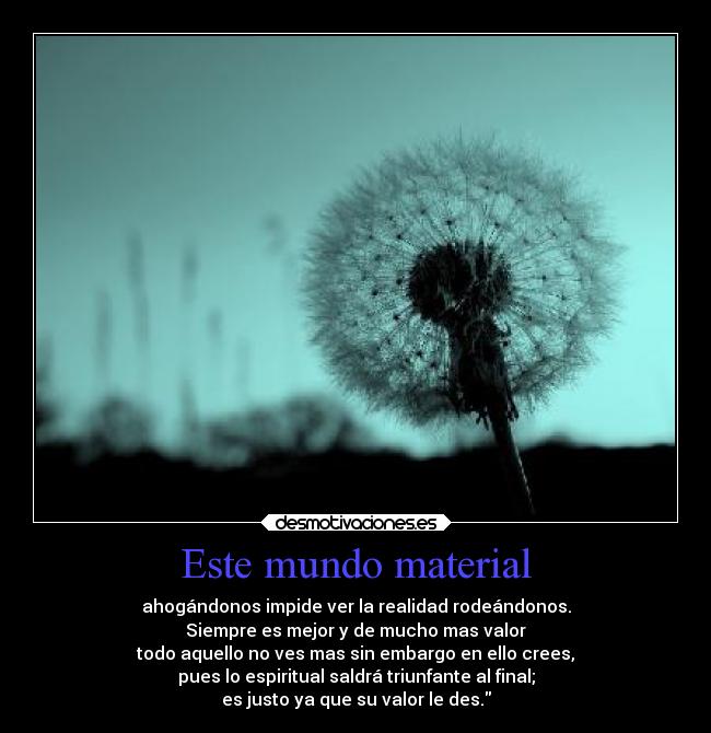 Este mundo material - ahogándonos impide ver la realidad rodeándonos.
Siempre es mejor y de mucho mas valor
todo aquello no ves mas sin embargo en ello crees,
pues lo espiritual saldrá triunfante al final;
es justo ya que su valor le des.