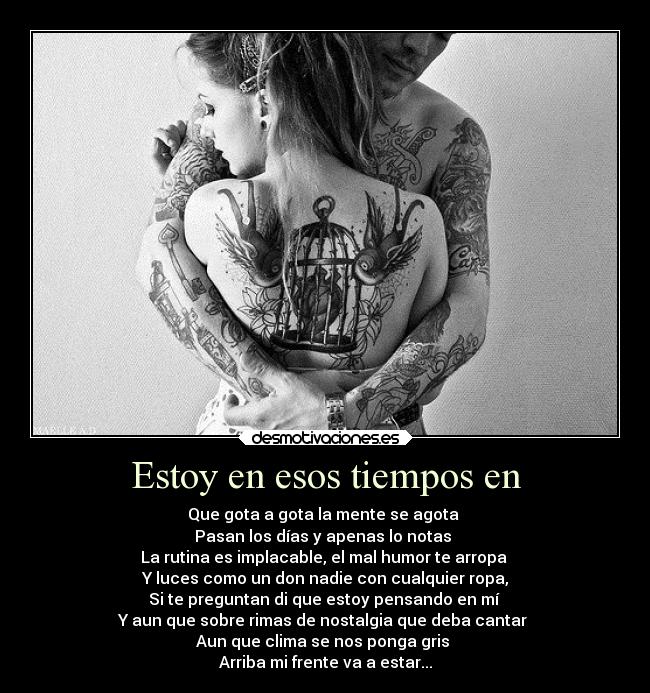 Estoy en esos tiempos en - Que gota a gota la mente se agota 
Pasan los días y apenas lo notas 
La rutina es implacable, el mal humor te arropa 
Y luces como un don nadie con cualquier ropa,
Si te preguntan di que estoy pensando en mí 
Y aun que sobre rimas de nostalgia que deba cantar 
Aun que clima se nos ponga gris 
Arriba mi frente va a estar...