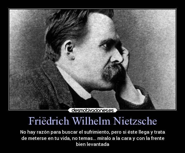 Friëdrich Wilhelm Nietzsche - No hay razón para buscar el sufrimiento, pero si éste llega y trata
de meterse en tu vida, no temas... míralo a la cara y con la frente
bien levantada