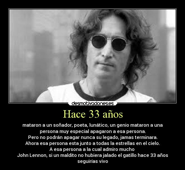 Hace 33 años - mataron a un soñador, poeta, lunático, un genio mataron a una
persona muy especial apagaron a esa persona.
Pero no podrán apagar nunca su legado, jamas terminara.
Ahora esa persona esta junto a todas la estrellas en el cielo.
A esa persona a la cual admiro mucho
John Lennon, si un maldito no hubiera jalado el gatillo hace 33 años
seguirías vivo