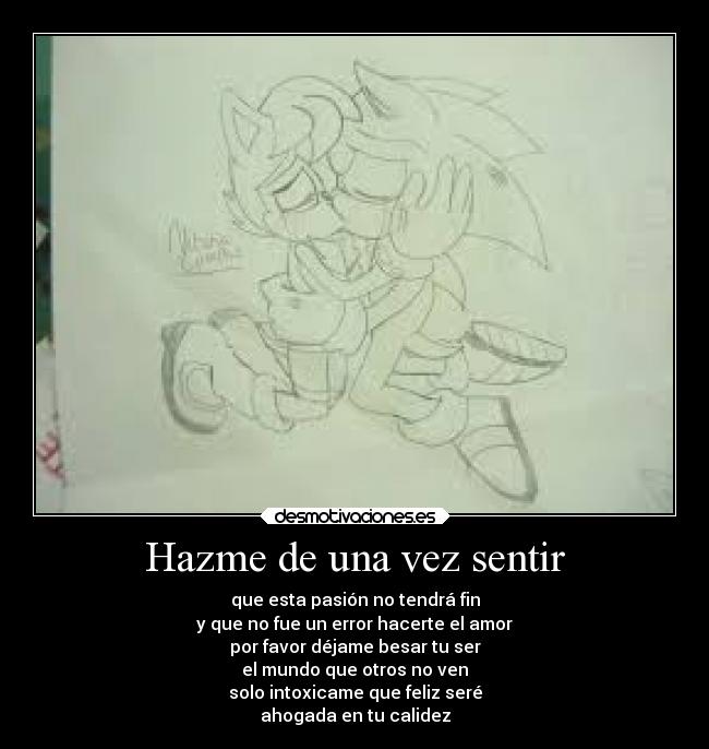 Hazme de una vez sentir - que esta pasión no tendrá fin
y que no fue un error hacerte el amor
por favor déjame besar tu ser
el mundo que otros no ven
solo intoxicame que feliz seré
ahogada en tu calidez