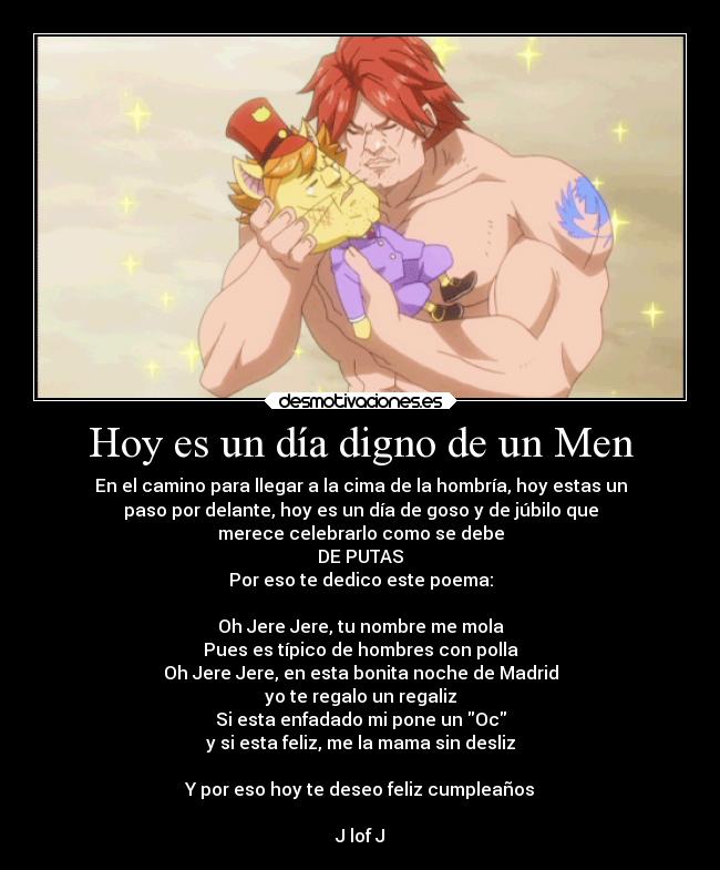 Hoy es un día digno de un Men - En el camino para llegar a la cima de la hombría, hoy estas un
paso por delante, hoy es un día de goso y de júbilo que
merece celebrarlo como se debe
DE PUTAS
Por eso te dedico este poema:

Oh Jere Jere, tu nombre me mola
Pues es típico de hombres con polla
Oh Jere Jere, en esta bonita noche de Madrid
yo te regalo un regaliz
Si esta enfadado mi pone un Oc
y si esta feliz, me la mama sin desliz

Y por eso hoy te deseo feliz cumpleaños

J lof J