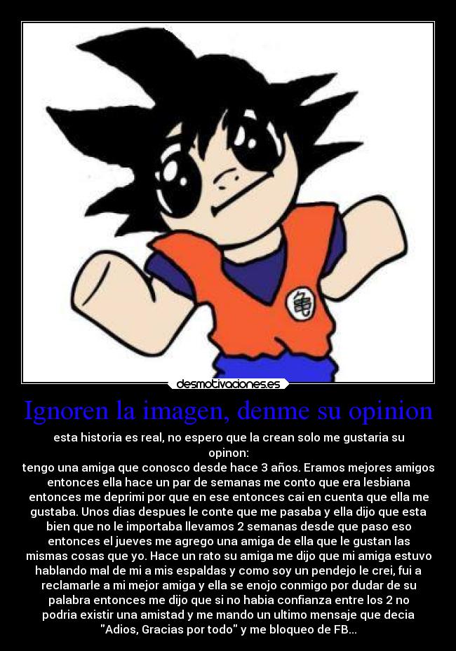 Ignoren la imagen, denme su opinion - esta historia es real, no espero que la crean solo me gustaria su
opinon:
tengo una amiga que conosco desde hace 3 años. Eramos mejores amigos
entonces ella hace un par de semanas me conto que era lesbiana
entonces me deprimi por que en ese entonces cai en cuenta que ella me
gustaba. Unos dias despues le conte que me pasaba y ella dijo que esta
bien que no le importaba llevamos 2 semanas desde que paso eso
entonces el jueves me agrego una amiga de ella que le gustan las
mismas cosas que yo. Hace un rato su amiga me dijo que mi amiga estuvo
hablando mal de mi a mis espaldas y como soy un pendejo le crei, fui a
reclamarle a mi mejor amiga y ella se enojo conmigo por dudar de su
palabra entonces me dijo que si no habia confianza entre los 2 no
podria existir una amistad y me mando un ultimo mensaje que decia
Adios, Gracias por todo y me bloqueo de FB...
