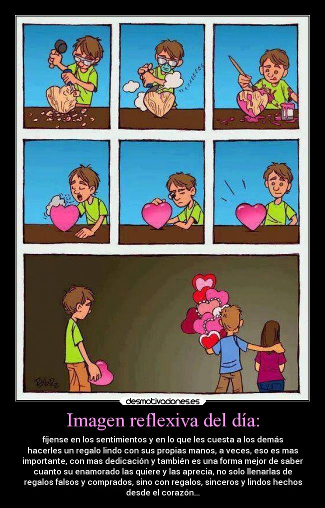 Imagen reflexiva del día: - fíjense en los sentimientos y en lo que les cuesta a los demás
hacerles un regalo lindo con sus propias manos, a veces, eso es mas
importante, con mas dedicación y también es una forma mejor de saber
cuanto su enamorado las quiere y las aprecia, no solo llenarlas de
regalos falsos y comprados, sino con regalos, sinceros y lindos hechos
desde el corazón...