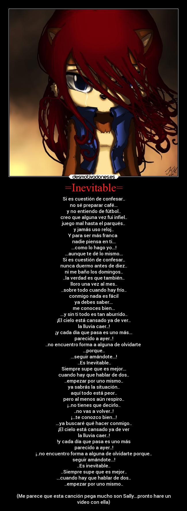 =Inevitable= - Si es cuestión de confesar..
no sé preparar café...
y no entiendo de fútbol..
creo que alguna vez fui infiel..
juego mal hasta el parqués..
y jamás uso reloj..
Y para ser más franca
nadie piensa en ti...
...como lo hago yo...!
...aunque te dé lo mismo...
Si es cuestión de confesar..
nunca duermo antes de diez..
ni me baño los domingos..
..la verdad es que también..
lloro una vez al mes..
..sobre todo cuando hay frío..
conmigo nada es fácil
ya debes saber...
me conoces bien...
...y sin ti todo es tan aburrido..
¡El cielo está cansado ya de ver..
la lluvia caer..!
¡y cada día que pasa es uno más...
parecido a ayer..!
..no encuentro forma a alguna de olvidarte
...porque..
...seguir amándote...!
..Es Inevitable..
Siempre supe que es mejor...
cuando hay que hablar de dos..
..empezar por uno mismo..
ya sabrás la situación..
aquí todo está peor..
pero al menos aún respiro..
¡..no tienes que decirlo..
..no vas a volver..!
¡...te conozco bien...!
...ya buscaré qué hacer conmigo..
¡El cielo está cansado ya de ver
la lluvia caer..!
!y cada día que pasa es uno más
parecido a ayer..!
¡..no encuentro forma a alguna de olvidarte porque..
seguir amándote...!
..Es inevitable..
..Siempre supe que es mejor..
...cuando hay que hablar de dos..
..empezar por uno mismo..
(Me parece que esta canción pega mucho son Sally...pronto hare un
video con ella)