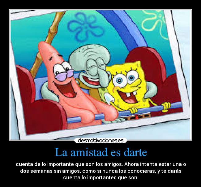 La amistad es darte - cuenta de lo importante que son los amigos. Ahora intenta estar una o
dos semanas sin amigos, como si nunca los conocieras, y te darás
cuenta lo importantes que son.