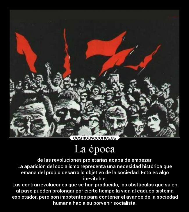 La época - de las revoluciones proletarias acaba de empezar.
La aparición del socialismo representa una necesidad histórica que
emana del propio desarrollo objetivo de la sociedad. Esto es algo
inevitable.
Las contrarrevolucones que se han producido, los obstáculos que salen
al paso pueden prolongar por cierto tiempo la vida al caduco sistema
explotador, pero son impotentes para contener el avance de la sociedad
humana hacia su porvenir socialista.