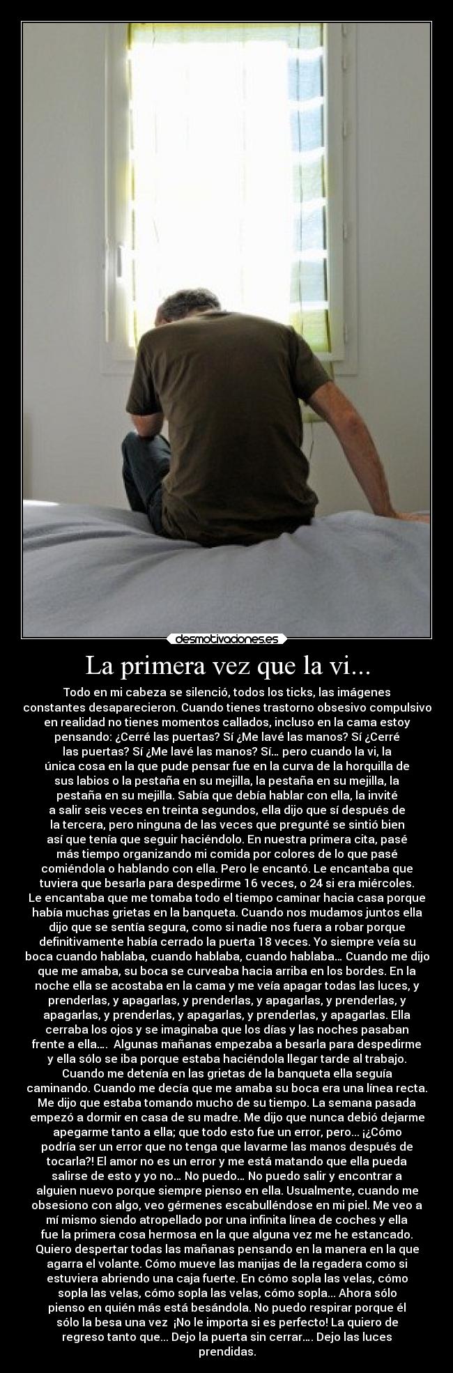 La primera vez que la vi... - Todo en mi cabeza se silenció, todos los ticks, las imágenes
constantes desaparecieron. Cuando tienes trastorno obsesivo compulsivo
en realidad no tienes momentos callados, incluso en la cama estoy
pensando: ¿Cerré las puertas? Sí ¿Me lavé las manos? Sí ¿Cerré
las puertas? Sí ¿Me lavé las manos? Sí… pero cuando la vi, la
única cosa en la que pude pensar fue en la curva de la horquilla de
sus labios o la pestaña en su mejilla, la pestaña en su mejilla, la
pestaña en su mejilla. Sabía que debía hablar con ella, la invité
a salir seis veces en treinta segundos, ella dijo que sí después de
la tercera, pero ninguna de las veces que pregunté se sintió bien
así que tenía que seguir haciéndolo. En nuestra primera cita, pasé
más tiempo organizando mi comida por colores de lo que pasé
comiéndola o hablando con ella. Pero le encantó. Le encantaba que
tuviera que besarla para despedirme 16 veces, o 24 si era miércoles.
Le encantaba que me tomaba todo el tiempo caminar hacia casa porque
había muchas grietas en la banqueta. Cuando nos mudamos juntos ella
dijo que se sentía segura, como si nadie nos fuera a robar porque
definitivamente había cerrado la puerta 18 veces. Yo siempre veía su
boca cuando hablaba, cuando hablaba, cuando hablaba… Cuando me dijo
que me amaba, su boca se curveaba hacia arriba en los bordes. En la
noche ella se acostaba en la cama y me veía apagar todas las luces, y
prenderlas, y apagarlas, y prenderlas, y apagarlas, y prenderlas, y
apagarlas, y prenderlas, y apagarlas, y prenderlas, y apagarlas. Ella
cerraba los ojos y se imaginaba que los días y las noches pasaban
frente a ella…. Algunas mañanas empezaba a besarla para despedirme
y ella sólo se iba porque estaba haciéndola llegar tarde al trabajo.
Cuando me detenía en las grietas de la banqueta ella seguía
caminando. Cuando me decía que me amaba su boca era una línea recta.
Me dijo que estaba tomando mucho de su tiempo. La semana pasada
empezó a dormir en casa de su madre. Me dijo que nunca debió dejarme
apegarme tanto a ella; que todo esto fue un error, pero... ¡¿Cómo
podría ser un error que no tenga que lavarme las manos después de
tocarla?! El amor no es un error y me está matando que ella pueda
salirse de esto y yo no… No puedo… No puedo salir y encontrar a
alguien nuevo porque siempre pienso en ella. Usualmente, cuando me
obsesiono con algo, veo gérmenes escabulléndose en mi piel. Me veo a
mí mismo siendo atropellado por una infinita línea de coches y ella
fue la primera cosa hermosa en la que alguna vez me he estancado.
Quiero despertar todas las mañanas pensando en la manera en la que
agarra el volante. Cómo mueve las manijas de la regadera como si
estuviera abriendo una caja fuerte. En cómo sopla las velas, cómo
sopla las velas, cómo sopla las velas, cómo sopla... Ahora sólo
pienso en quién más está besándola. No puedo respirar porque él
sólo la besa una vez ¡No le importa si es perfecto! La quiero de
regreso tanto que... Dejo la puerta sin cerrar…. Dejo las luces
prendidas.