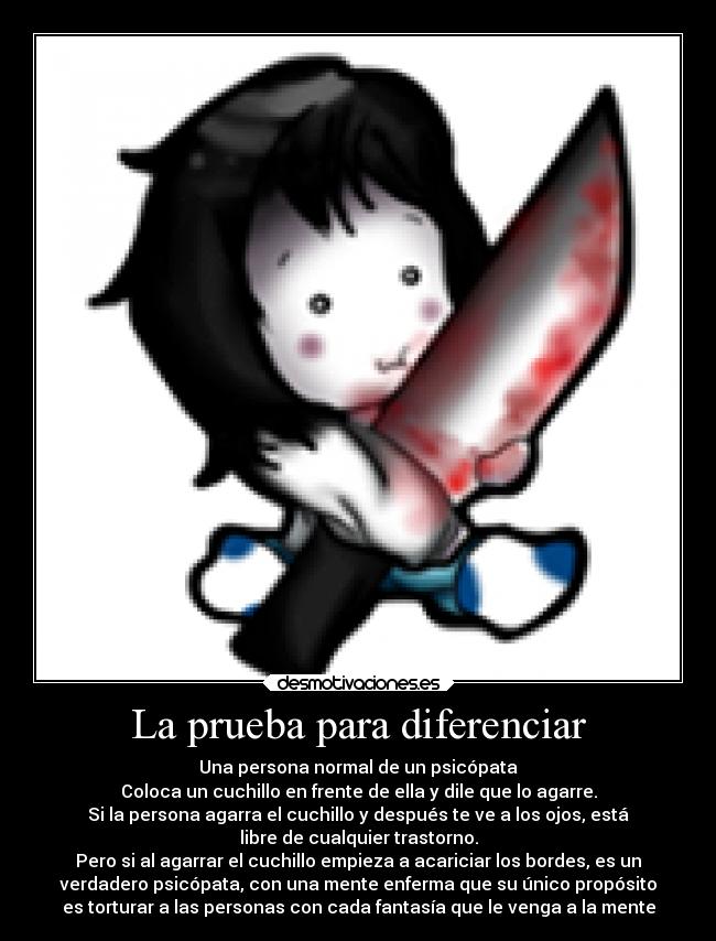 La prueba para diferenciar - Una persona normal de un psicópata
Coloca un cuchillo en frente de ella y dile que lo agarre.
Si la persona agarra el cuchillo y después te ve a los ojos, está
libre de cualquier trastorno.
Pero si al agarrar el cuchillo empieza a acariciar los bordes, es un
verdadero psicópata, con una mente enferma que su único propósito
es torturar a las personas con cada fantasía que le venga a la mente