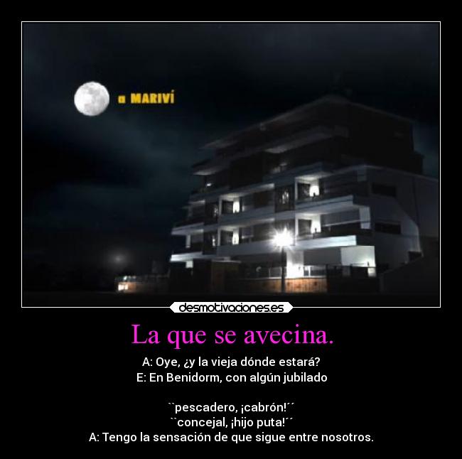 La que se avecina. - A: Oye, ¿y la vieja dónde estará?
E: En Benidorm, con algún jubilado
``pescadero, ¡cabrón!´´
``concejal, ¡hijo puta!´´
A: Tengo la sensación de que sigue entre nosotros.