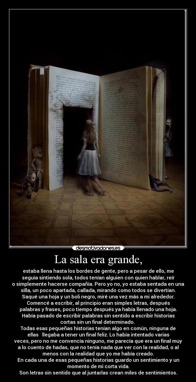 La sala era grande, - estaba llena hasta los bordes de gente, pero a pesar de ello, me
seguía sintiendo sola, todos tenían alguien con quien hablar, reír
o simplemente hacerse compañía. Pero yo no, yo estaba sentada en una
silla, un poco apartada, callada, mirando como todos se divertían.
Saqué una hoja y un boli negro, miré una vez más a mi alrededor.
Comencé a escribir, al principio eran simples letras, después
palabras y frases, poco tiempo después ya había llenado una hoja.
Había pasado de escribir palabras sin sentido a escribir historias
cortas sin un final determinado.
Todas esas pequeñas historias tenían algo en común, ninguna de
ellas llegaba a tener un final feliz. Lo había intentado varias
veces, pero no me convencía ninguno, me parecía que era un final muy
a lo cuento de hadas, que no tenía nada que ver con la realidad, o al
menos con la realidad que yo me había creado.
En cada una de esas pequeñas historias guardo un sentimiento y un
momento de mi corta vida.
Son letras sin sentido que al juntarlas crean miles de sentimientos.