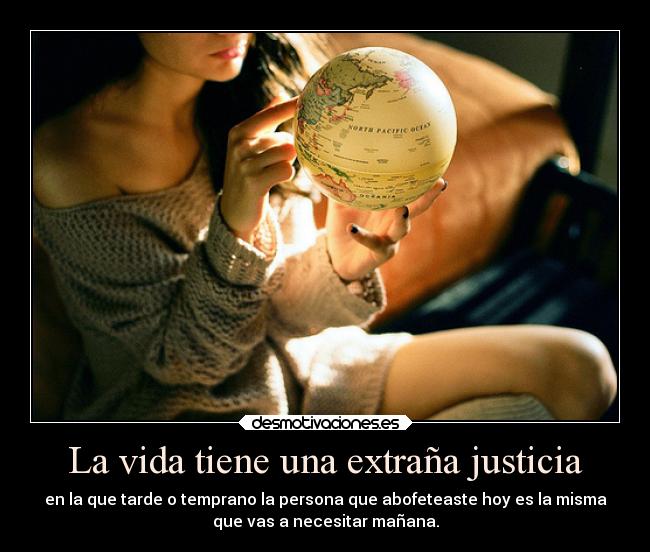 La vida tiene una extraña justicia - en la que tarde o temprano la persona que abofeteaste hoy es la misma
que vas a necesitar mañana.