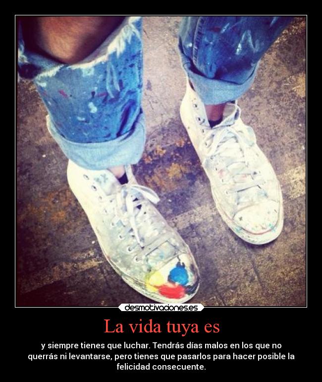 La vida tuya es - y siempre tienes que luchar. Tendrás días malos en los que no
querrás ni levantarse, pero tienes que pasarlos para hacer posible la
felicidad consecuente.