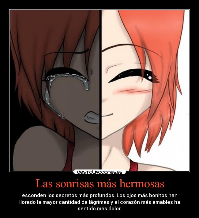 Las sonrisas más hermosas - esconden los secretos más profundos. Los ojos más bonitos han
llorado la mayor cantidad de lágrimas y el corazón más amables ha
sentido más dolor.