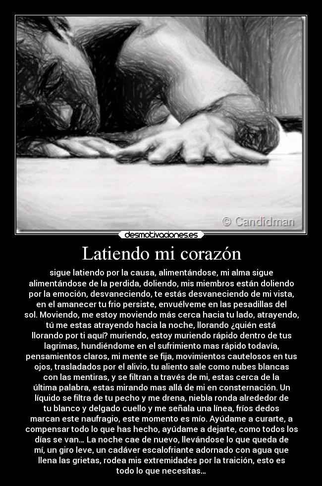 Latiendo mi corazón - sigue latiendo por la causa, alimentándose, mi alma sigue
alimentándose de la perdida, doliendo, mis miembros están doliendo
por la emoción, desvaneciendo, te estás desvaneciendo de mi vista,
en el amanecer tu frio persiste, envuélveme en las pesadillas del
sol. Moviendo, me estoy moviendo más cerca hacia tu lado, atrayendo,
tú me estas atrayendo hacia la noche, llorando ¿quién está
llorando por ti aquí? muriendo, estoy muriendo rápido dentro de tus
lagrimas, hundiéndome en el sufrimiento mas rápido todavía,
pensamientos claros, mi mente se fija, movimientos cautelosos en tus
ojos, trasladados por el alivio, tu aliento sale como nubes blancas
con las mentiras, y se filtran a través de mi, estas cerca de la
última palabra, estas mirando mas allá de mi en consternación. Un
líquido se filtra de tu pecho y me drena, niebla ronda alrededor de
tu blanco y delgado cuello y me señala una línea, fríos dedos
marcan este naufragio, este momento es mío. Ayúdame a curarte, a
compensar todo lo que has hecho, ayúdame a dejarte, como todos los
días se van… La noche cae de nuevo, llevándose lo que queda de
mí, un giro leve, un cadáver escalofriante adornado con agua que
llena las grietas, rodea mis extremidades por la traición, esto es
todo lo que necesitas…