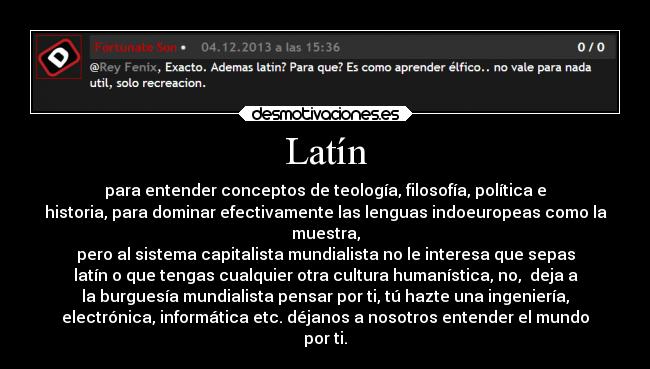 Latín - para entender conceptos de teología, filosofía, política e
historia, para dominar efectivamente las lenguas indoeuropeas como la
muestra,
pero al sistema capitalista mundialista no le interesa que sepas
latín o que tengas cualquier otra cultura humanística, no,  deja a
la burguesía mundialista pensar por ti, tú hazte una ingeniería,
electrónica, informática etc. déjanos a nosotros entender el mundo
por ti.