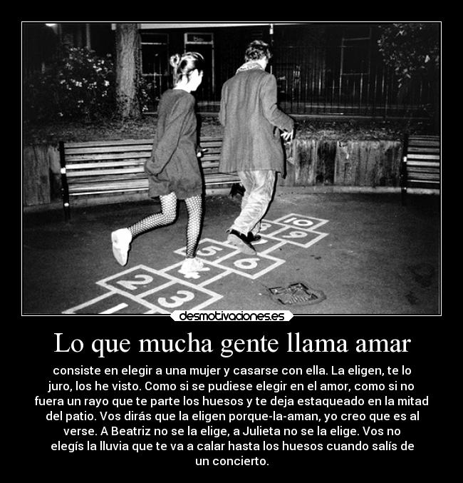 Lo que mucha gente llama amar - consiste en elegir a una mujer y casarse con ella. La eligen, te lo
juro, los he visto. Como si se pudiese elegir en el amor, como si no
fuera un rayo que te parte los huesos y te deja estaqueado en la mitad
del patio. Vos dirás que la eligen porque-la-aman, yo creo que es al
verse. A Beatriz no se la elige, a Julieta no se la elige. Vos no
elegís la lluvia que te va a calar hasta los huesos cuando salís de
un concierto.