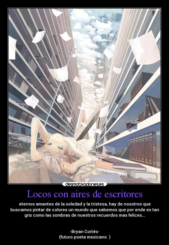 Locos con aires de escritores - eternos amantes de la soledad y la tristesa, hay de nosotros que
buscamos pintar de colores un mundo que sabemos que por ende es tan
gris como las sombras de nuestros recuerdos mas felices...
-Bryan Cortés-
(futuro poeta mexicano ♥)