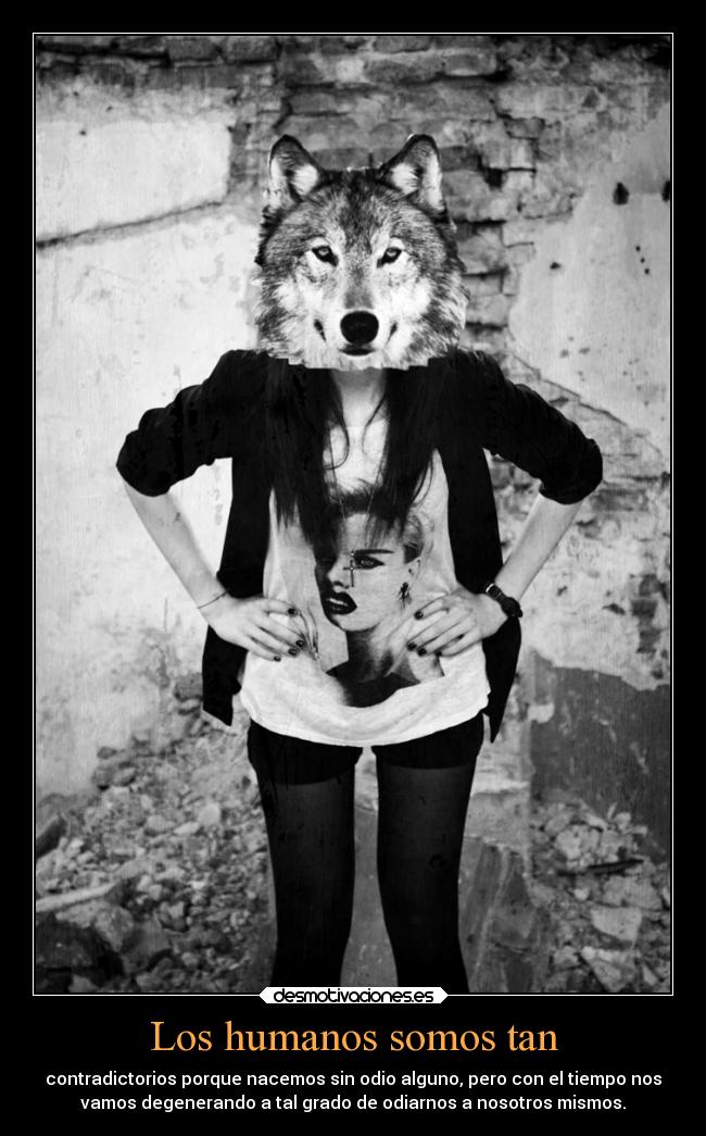 Los humanos somos tan - contradictorios porque nacemos sin odio alguno, pero con el tiempo nos
vamos degenerando a tal grado de odiarnos a nosotros mismos.