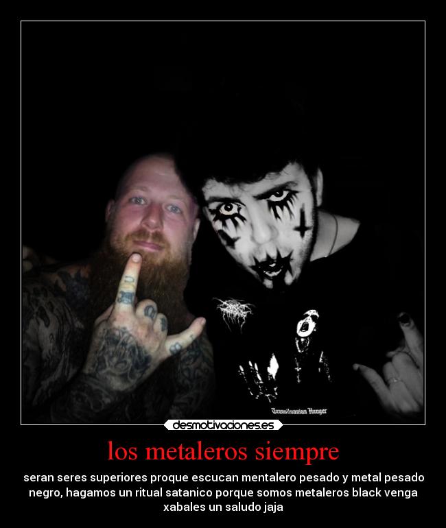 los metaleros siempre - seran seres superiores proque escucan mentalero pesado y metal pesado
negro, hagamos un ritual satanico porque somos metaleros black venga
xabales un saludo jaja