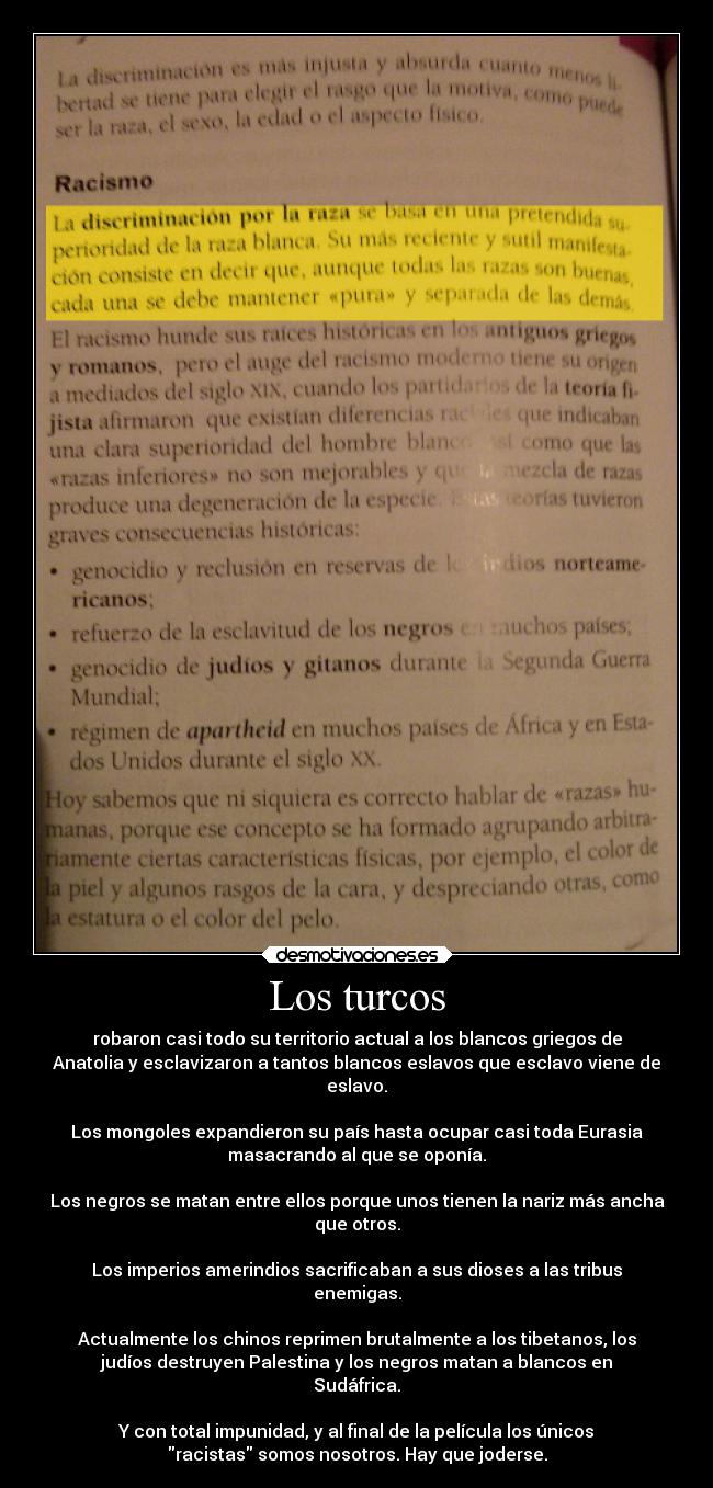 Los turcos - robaron casi todo su territorio actual a los blancos griegos de
Anatolia y esclavizaron a tantos blancos eslavos que esclavo viene de
eslavo.

Los mongoles expandieron su país hasta ocupar casi toda Eurasia
masacrando al que se oponía.

Los negros se matan entre ellos porque unos tienen la nariz más ancha
que otros.

Los imperios amerindios sacrificaban a sus dioses a las tribus
enemigas.

Actualmente los chinos reprimen brutalmente a los tibetanos, los
judíos destruyen Palestina y los negros matan a blancos en
Sudáfrica.

Y con total impunidad, y al final de la película los únicos
racistas somos nosotros. Hay que joderse.