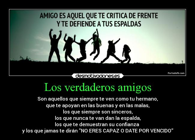 Los verdaderos amigos - Son aquellos que siempre te ven como tu hermano,
que te apoyan en las buenas y en las malas,
los que siempre son sinceros,
los que nunca te van dan la espalda,
los que te demuestran su confianza 
y los que jamas te dirán NO ERES CAPAZ O DATE POR VENCIDO