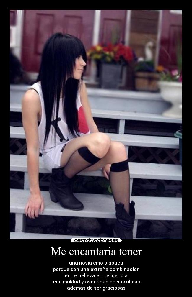 Me encantaria tener - una novia emo o gotica
porque son una extraña combinación
entre belleza e inteligencia
con maldad y oscuridad en sus almas
ademas de ser graciosas