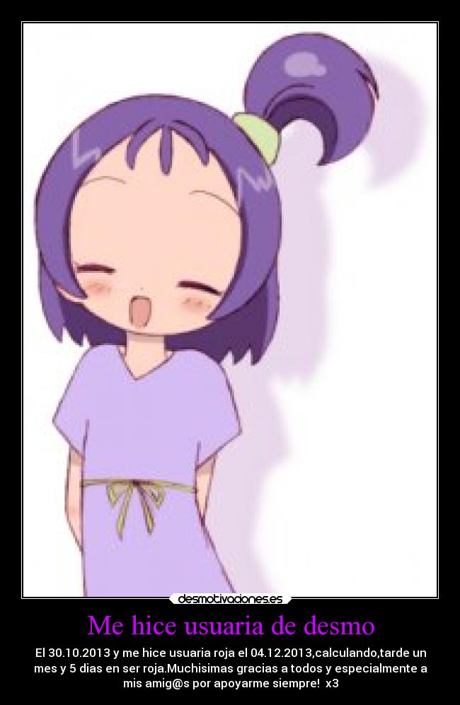 Me hice usuaria de desmo - El 30.10.2013 y me hice usuaria roja el 04.12.2013,calculando,tarde un
mes y 5 dias en ser roja.Muchisimas gracias a todos y especialmente a
mis amig@s por apoyarme siempre!♥ x3