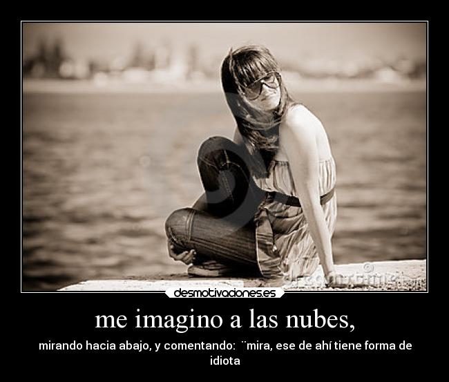 me imagino a las nubes, - mirando hacia abajo, y comentando: ¨mira, ese de ahí tiene forma de
idiota