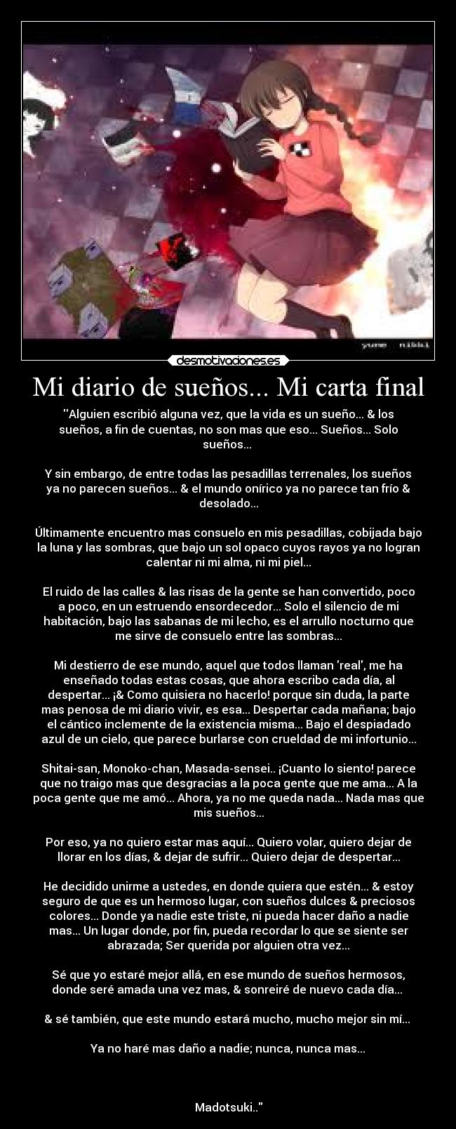 Mi diario de sueños... Mi carta final - Alguien escribió alguna vez, que la vida es un sueño... & los
sueños, a fin de cuentas, no son mas que eso... Sueños... Solo
sueños...
Y sin embargo, de entre todas las pesadillas terrenales, los sueños
ya no parecen sueños... & el mundo onírico ya no parece tan frío &
desolado...
Últimamente encuentro mas consuelo en mis pesadillas, cobijada bajo
la luna y las sombras, que bajo un sol opaco cuyos rayos ya no logran
calentar ni mi alma, ni mi piel...
El ruido de las calles & las risas de la gente se han convertido, poco
a poco, en un estruendo ensordecedor... Solo el silencio de mi
habitación, bajo las sabanas de mi lecho, es el arrullo nocturno que
me sirve de consuelo entre las sombras...
Mi destierro de ese mundo, aquel que todos llaman real, me ha
enseñado todas estas cosas, que ahora escribo cada día, al
despertar... ¡& Como quisiera no hacerlo! porque sin duda, la parte
mas penosa de mi diario vivir, es esa... Despertar cada mañana; bajo
el cántico inclemente de la existencia misma... Bajo el despiadado
azul de un cielo, que parece burlarse con crueldad de mi infortunio...
Shitai-san, Monoko-chan, Masada-sensei.. ¡Cuanto lo siento! parece
que no traigo mas que desgracias a la poca gente que me ama... A la
poca gente que me amó... Ahora, ya no me queda nada... Nada mas que
mis sueños...
Por eso, ya no quiero estar mas aquí... Quiero volar, quiero dejar de
llorar en los días, & dejar de sufrir... Quiero dejar de despertar...
He decidido unirme a ustedes, en donde quiera que estén... & estoy
seguro de que es un hermoso lugar, con sueños dulces & preciosos
colores... Donde ya nadie este triste, ni pueda hacer daño a nadie
mas... Un lugar donde, por fin, pueda recordar lo que se siente ser
abrazada; Ser querida por alguien otra vez...
Sé que yo estaré mejor allá, en ese mundo de sueños hermosos,
donde seré amada una vez mas, & sonreiré de nuevo cada día...
& sé también, que este mundo estará mucho, mucho mejor sin mí...
Ya no haré mas daño a nadie; nunca, nunca mas...
Madotsuki..