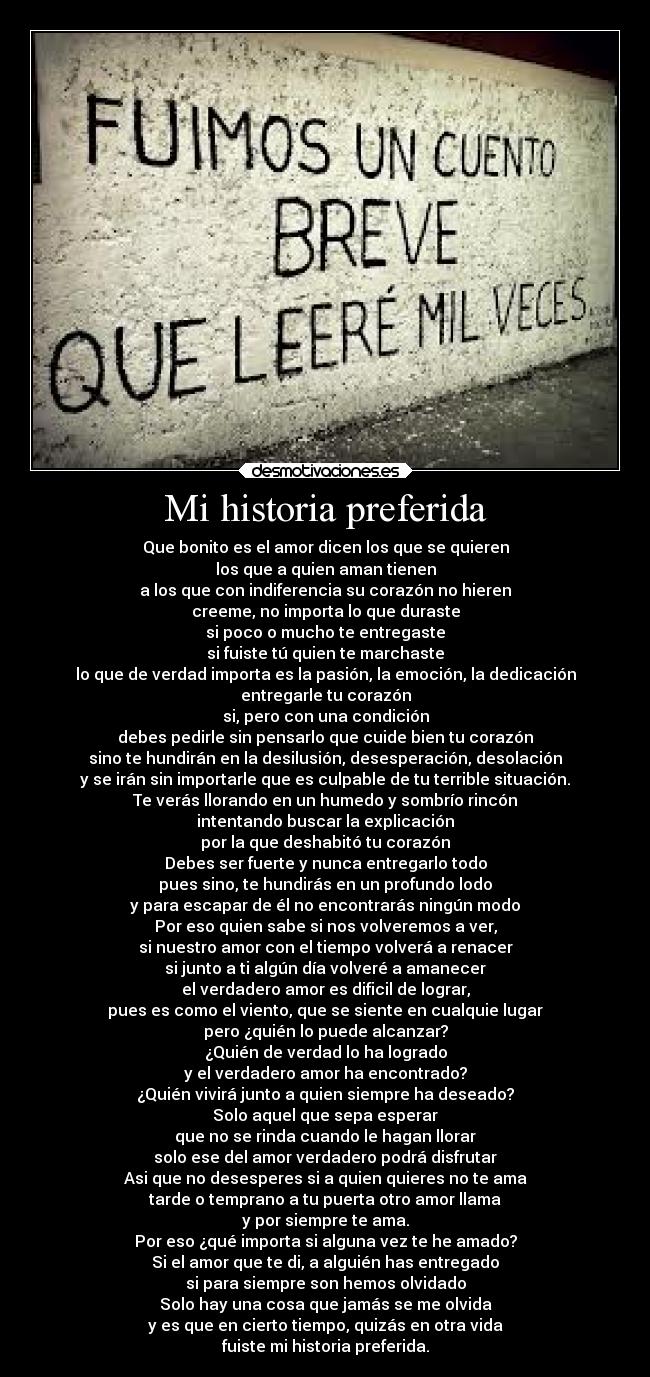 Mi historia preferida - Que bonito es el amor dicen los que se quieren
los que a quien aman tienen
a los que con indiferencia su corazón no hieren
creeme, no importa lo que duraste
si poco o mucho te entregaste
si fuiste tú quien te marchaste
lo que de verdad importa es la pasión, la emoción, la dedicación
entregarle tu corazón
si, pero con una condición
debes pedirle sin pensarlo que cuide bien tu corazón
sino te hundirán en la desilusión, desesperación, desolación
y se irán sin importarle que es culpable de tu terrible situación.
Te verás llorando en un humedo y sombrío rincón
intentando buscar la explicación
por la que deshabitó tu corazón
Debes ser fuerte y nunca entregarlo todo
pues sino, te hundirás en un profundo lodo
y para escapar de él no encontrarás ningún modo
Por eso quien sabe si nos volveremos a ver,
si nuestro amor con el tiempo volverá a renacer
si junto a ti algún día volveré a amanecer
el verdadero amor es dificil de lograr,
pues es como el viento, que se siente en cualquie lugar
pero ¿quién lo puede alcanzar?
¿Quién de verdad lo ha logrado
y el verdadero amor ha encontrado?
¿Quién vivirá junto a quien siempre ha deseado?
Solo aquel que sepa esperar
que no se rinda cuando le hagan llorar
solo ese del amor verdadero podrá disfrutar
Asi que no desesperes si a quien quieres no te ama
tarde o temprano a tu puerta otro amor llama
y por siempre te ama.
Por eso ¿qué importa si alguna vez te he amado?
Si el amor que te di, a alguién has entregado
si para siempre son hemos olvidado
Solo hay una cosa que jamás se me olvida
y es que en cierto tiempo, quizás en otra vida
fuiste mi historia preferida.