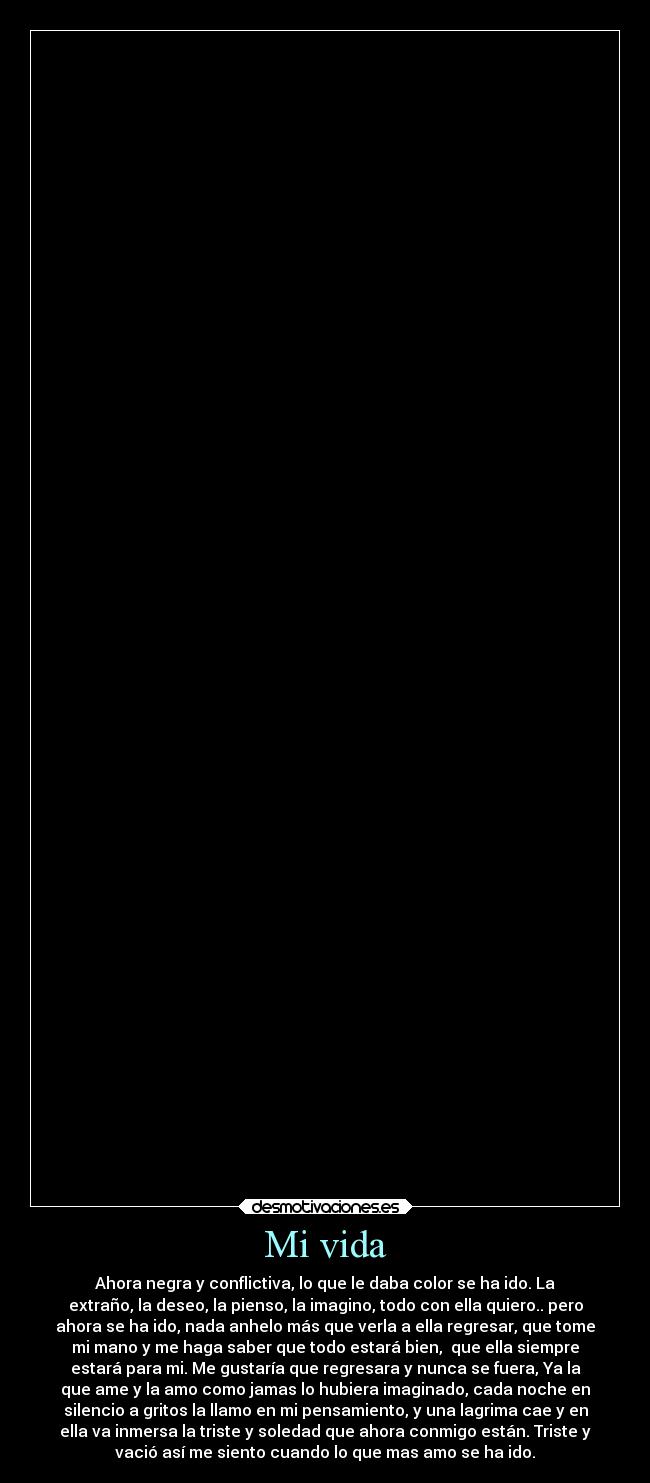 Mi vida - Ahora negra y conflictiva, lo que le daba color se ha ido. La
extraño, la deseo, la pienso, la imagino, todo con ella quiero.. pero
ahora se ha ido, nada anhelo más que verla a ella regresar, que tome
mi mano y me haga saber que todo estará bien,  que ella siempre
estará para mi. Me gustaría que regresara y nunca se fuera, Ya la
que ame y la amo como jamas lo hubiera imaginado, cada noche en
silencio a gritos la llamo en mi pensamiento, y una lagrima cae y en
ella va inmersa la triste y soledad que ahora conmigo están. Triste y
vació así me siento cuando lo que mas amo se ha ido.