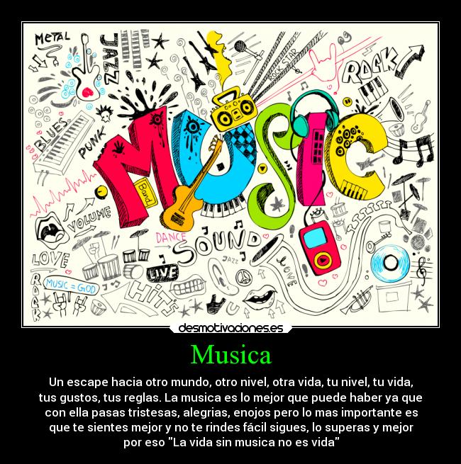 Musica - Un escape hacia otro mundo, otro nivel, otra vida, tu nivel, tu vida,
tus gustos, tus reglas. La musica es lo mejor que puede haber ya que
con ella pasas tristesas, alegrias, enojos pero lo mas importante es
que te sientes mejor y no te rindes fácil sigues, lo superas y mejor
por eso La vida sin musica no es vida