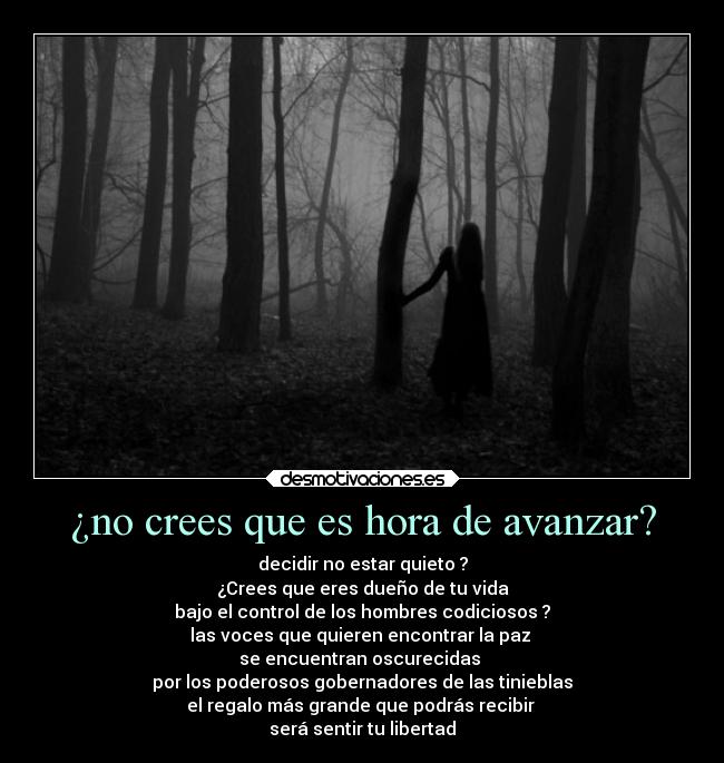 ¿no crees que es hora de avanzar? - decidir no estar quieto ?
¿Crees que eres dueño de tu vida
bajo el control de los hombres codiciosos ?
las voces que quieren encontrar la paz
se encuentran oscurecidas
por los poderosos gobernadores de las tinieblas
el regalo más grande que podrás recibir
será sentir tu libertad