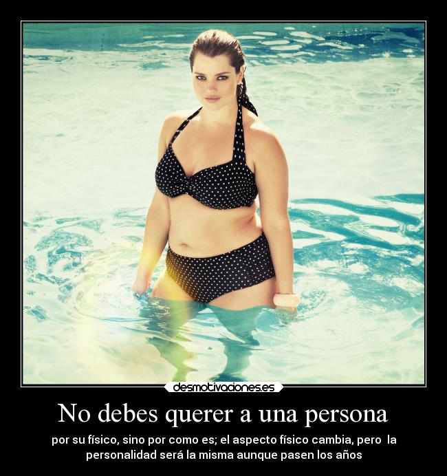 No debes querer a una persona - por su físico, sino por como es; el aspecto físico cambia, pero la
personalidad será la misma aunque pasen los años