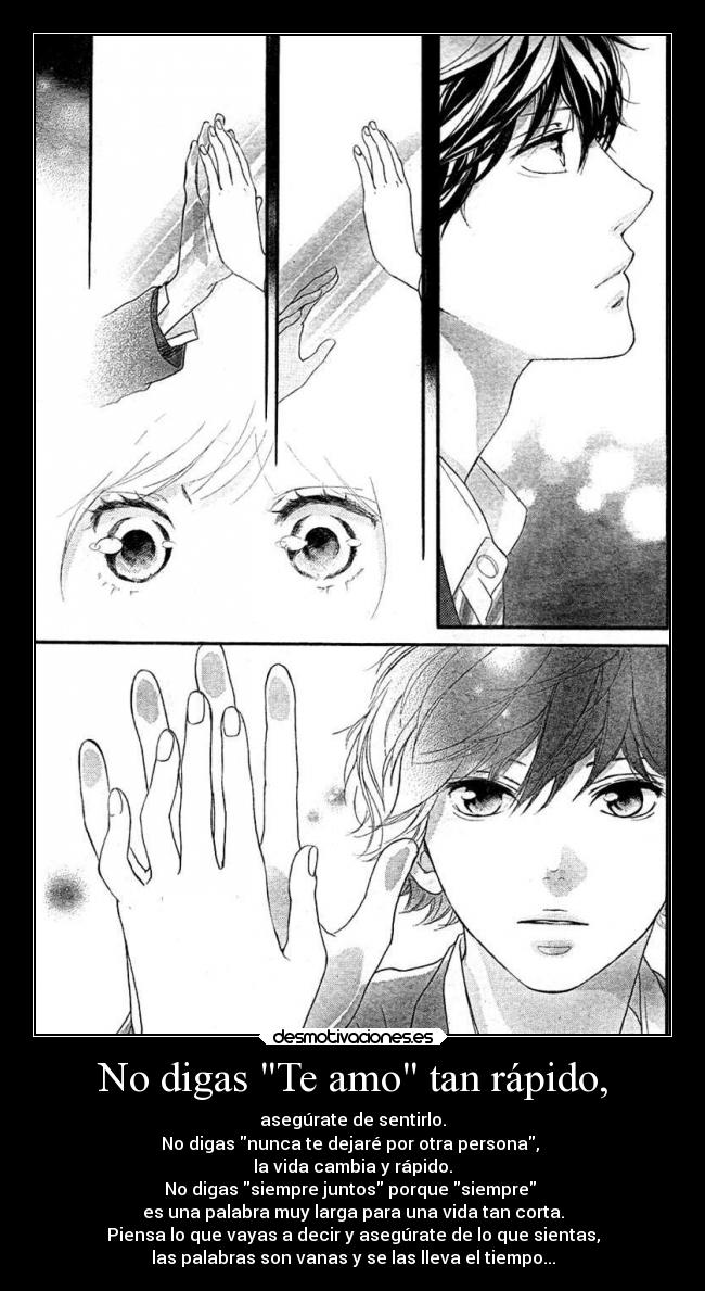 No digas Te amo tan rápido, - asegúrate de sentirlo.
No digas nunca te dejaré por otra persona,
la vida cambia y rápido.
No digas siempre juntos porque siempre
es una palabra muy larga para una vida tan corta.
Piensa lo que vayas a decir y asegúrate de lo que sientas,
las palabras son vanas y se las lleva el tiempo...